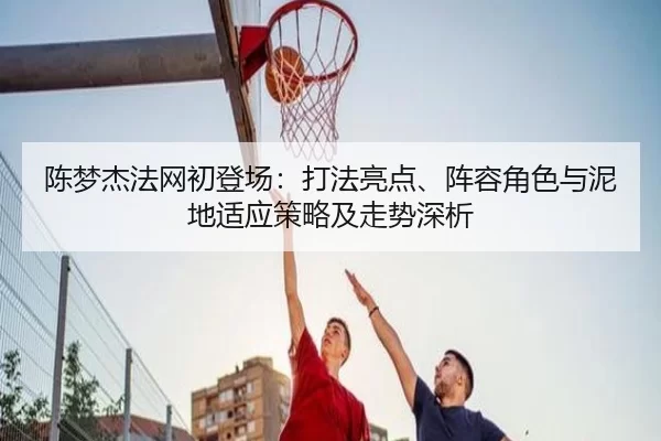 陈梦杰法网初登场：打法亮点、阵容角色与泥地适应策略及走势深析