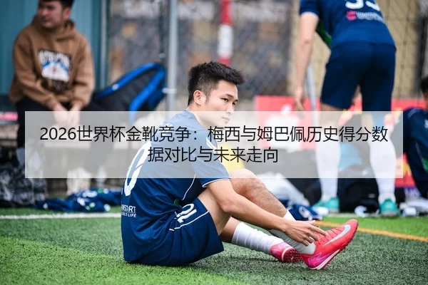 2026世界杯金靴竞争：梅西与姆巴佩历史得分数据对比与未来走向